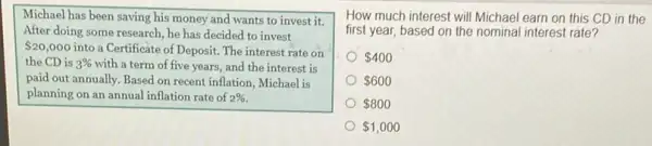 Michael has been saving his money and wants to invest it.
After doing some research he has decided to invest
 20,000 into a Certificate of Deposit.The interest rate on
the CD is 3%  with a term of five years, and the interest is
paid out annually. Based on recent inflation, Michael is
planning on an annual inflation rate of 2% 
How much interest will Michael earn on this CD in the
first year, based on the nominal interest rate?
 400
 600
 800
 1,000