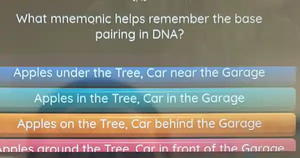 What mnemonic helps remember the base
pairing in DNA?
Apples under the Tree, Car near the Garage
Apples in the Tree, Car in the Garage
Apples on the Tree,Car behind the Garage
nnles around the Tree Car in front of the Garane