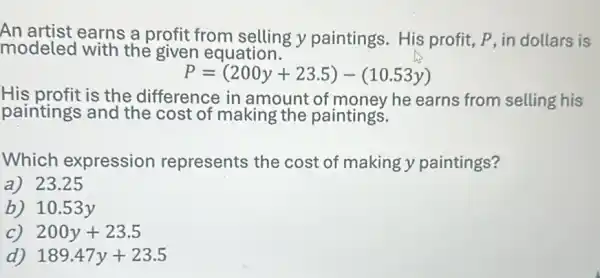 modeled with the given equation.
An artist earns a profit from selling y paintings. His profit, P, in dollars is
P=(200y+23.5)-(10.53y)
His profit is the difference in amount of money he earns from selling his
paintings and the cost of making the paintings.
Which expression represents the cost of making y paintings?
a)23.25
b) 10.53 y
C) 200y+23.5
d) 189.47y+23.5