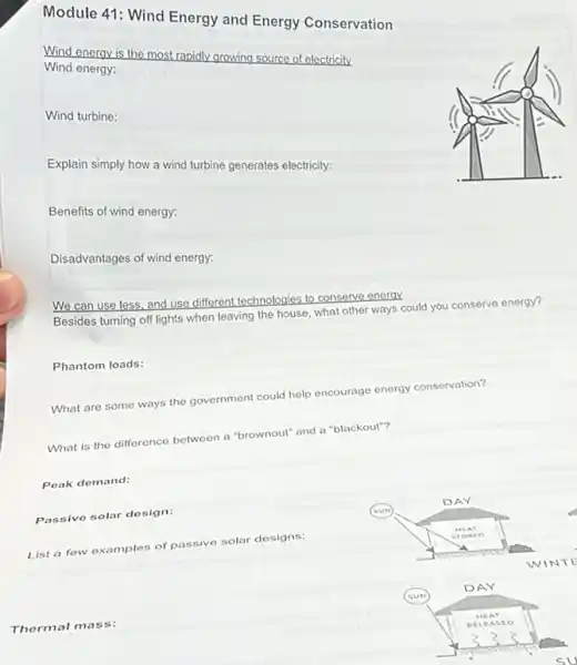 Module 41: Wind Energy and Energy Conservation
Wind energy is the most rapidly growing source of electricity
Wind energy:
Wind turbine:
Explain simply how a wind turbine generates electricity.
Benefits of wind energy:
Disadvantages of wind energy.
We can use less and use different technologies to conserve energy
Besides turning off lights when leaving the house.what other ways could you conserve energy?
Phantom loads:
What are some ways the government could help encourage energy conservation?
What is the difference between a "brownout" and a "blackout"?
Poak demand:
Passive solar dosign:
List a few examples of passive solar designs:
Thermal mass: