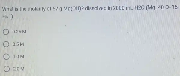 What is the molarity of 57g Mg(OH)2 dissolved in 2000 mL H2O (Mg=40O=16
H=1)
0.25 M
0.5 M
1.0 M
2.0 M