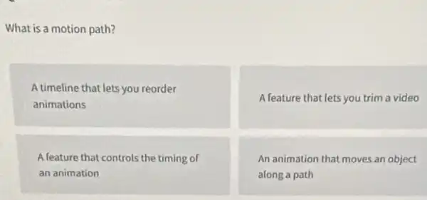 What is a motion path?
A timeline that lets you reorder
animations
A feature that lets you trim a video
A feature that controls the timing of
an animation
An animation that moves an object
along a path