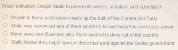 What motivated Joseph Stalin to persecute writers , scholars, and scientists?
People in these professions made up the bulk of the Communis Party.
Stalin was convinced one of them would try to overthrow him and seize power
Many were non-Russians who Stalin wanted to drive out of the country.
Stalin feared they might spread ideas that went against the Sovie government.