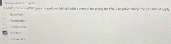 Multiple Answer 1 point
By what process is a PVC pipe charged by rubbing it with a piece of fur giving the PVC a negative charge? Select all that apply.
Induction
D Polarization
Conduction
Friction
Convection