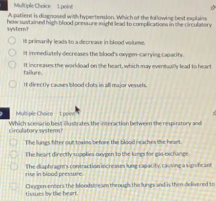 Multiple Choice 1 point
A patient is diagnosed with hypertension. Which of the following best explains
how sustained high blood pressure might lead to complications in the circulatory
system?
It primarily leads to a decrease in blood volume.
It immediately decreases the blood's oxygen-carrying capacity.
It increases the workload on the heart, which may eventually lead to heart
failure.
It directly causes blood clots in all major vessels.
Multiple Choice 1 point"
Which scenario best illustrates the interaction between the respiratory and
circulatory systems?
The lungs filter out toxins before the blood reaches the heart.
The heart directly supplies oxygen to the lungs for gas exchange.
The diaphragm's contraction increases lung capacity, causing a significant
rise in blood pressure.
Oxygenenters the bloodstream th ough the lungs and is then delivered to
tissues by the heart.