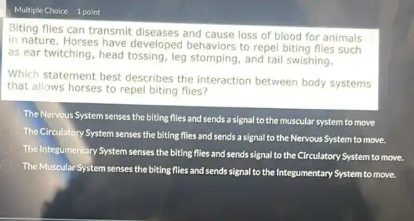 Multiple Choice 1 point
Biting flies can transmit diseases and cause loss of blood for animals
in nature. Horses have developed behaviors to repel biting flies such
as ear twitching, head tossing, leg stomping , and tail swishing.
Which statement best describes the interaction between body systems
that allows horses to repel biting flies?
D
The Nervous System senses the biting flies and sends a signal to the muscular system to move
The Circulatory System senses the biting flies and sends a signal to the Nervous System to move.
The Integumentary System senses the biting flies and sends signal to the Circulatory System to move.
The Muscular System senses the biting flies and sends signal to the Integumentary System to move.