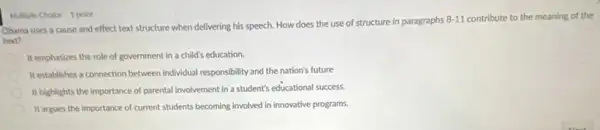 Multiple Choice 1 point
Obama uses a cause and effect text structure when delivering his speech. How does the use of structure in paragraphs
8-11 contribute to the meaning of the
text?
It emphasizes the role of government in a child's education.
It establishes a connection between individual responsibility and the nation's future
It highlights the importance of parental involvement in a student's educational success.
It argues the importance of current students becoming involved in innovative programs.