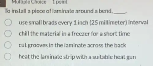 Multiple Choice 1 point
To install a piece of laminate around a bend, __
use small brads every 1 inch (25 millimeter)interval
chill the material in a freezer for a short time
cut grooves in the laminate across the back
heat the laminate strip with a suitable heat gun