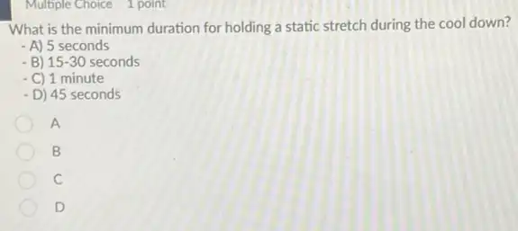 Multiple Choice 1 point
What is the minimum duration for holding a static stretch during the cool down?
- A) 5 seconds
- B) 15-30 seconds
- C) 1 minute
- D) 45 seconds
A
B
C
D