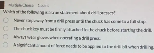 Multiple Choice 1 point
Which of the following is a true statement about drill presses?
Never step away from a drill press until the chuck has come to a full stop.
The chuck key must be firmly attached to the chuck before starting the drill.
Always wear gloves when operating a drill press.
A significant amount of force needs to be applied to the drill bit when drilling.