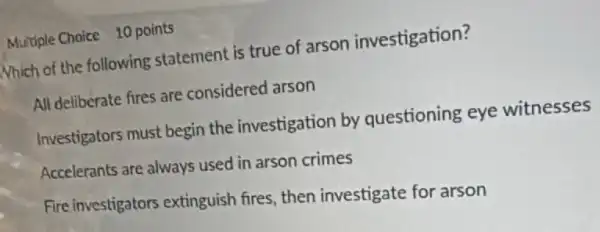 Multiple Choice 10 points
Nhich of the following statement is true of arson investigation?
All deliberate fires are considered arson
Investigators must begin the investigation by questioning eye witnesses
Accelerants are always used in arson crimes
Fire investigators extinguish fires, then investigate for arson