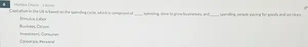 Multiple Choice 5 points
Capitalism in the US is based on the spending cycle, which is comprised of __ spending, done to grow businesses, and __ spending, people paying for goods and services.
Stimulus, Labor
Business, Citizen
Investment, Consumer
Corporate, Personal