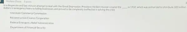 Multiple Choice 5 points
in adesperate and last-minute attempt to deal with the Great Depression President Herbert Hoover created the __ in 1932, which was authorized to distribute 500 million
dollars in emergency loans to failing businesses and proved to be completely ineffective in solving the crists
Interstate Commerce Commission
Reconstruction Finance Corporation
Federal Emergency Relief Administration
Department of Financial Security