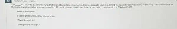 Multiple Choice 5 points
The __ Act in 1933 establishedrules that forced banks to keep customer deposits separate from investment money and disallowed banks from using customer money for
their own investments but was overturned in 1999, which is considered one of the factors behind the recession in 2008 and 2009.
Federal Reserve Act
Federal Deposit Insurance Corporation
Glass-Steagall Act
Emergency Banking Act