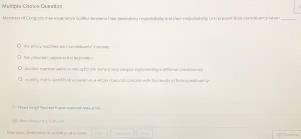 Multiple Cholce Question
Members of Congress may experience conflict between their lawmaking responsibility and their responsibility to represent t their constituency when __
the policy matches their constituents' interests
the president supports the legislation
another representative is voting for the same policy despite representing a different constituency
a policy that is good for the nation as a whole does not coincide with the needs of their constituency
Need help? Review these concept resources.