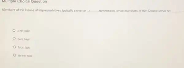 Multiple Cholce Question
Members of the House of Representatives typically serve on __ committees, while members of the Senate serve on __
one; four
two; four
four; two
three; two