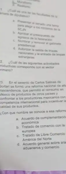 __ Muralismo
Realismo
1
¿Culles una de las facultades de la amara de diputados?
a. Presentar al senado una terna
SCJN
elegir a los ministros de la
b. Aprobar el presupuesto de
egresos de la federacion
c. Nombrary remover gabinete
presidencial
d. Autorizar la salida de tropas
nacionales y la entrada de tropas
extranjeras
2
¿Cuál de las siguientes actividades
roductivas corresponde con el sector
rimario?
3. En el sexenio de Carlos Salinas de
Gortan'se formó una reforma nacional de all
rascendencia, que permitió el consumo en
México de productos de otros paises y
confrontar a los productores mexicanos con
competencia internacional para incentivar la
calidad de sus productos.
¿Con que nombre se conoce a esa reform
a. Acuerdo de complementació
económica
b. Tratado de comercio con la
europea
c. Tratado de Libre Comercio
América del Norte
d. Acuerdo general sobre ara
aduaneros y comercio