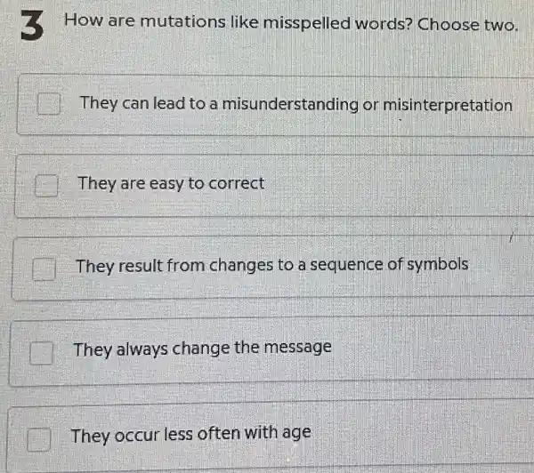 How are mutations like misspelled words?Choose two.
They can lead to a misunderstanding or misinterpretation
They are easy to correct
They result from changes to a sequence of symbols
__
They always change the message
They occur less often with age