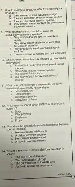 NAME
9. How do analogous structures differ from homologous
structuros?
a. They have a common evolutionary origin
b. They aro Identical in structure across species
C. They are only found in extinct species
d. They perform similar functions but do not share
a common ancestor
9. What do vestiglal structures tell us about the
evolutionary history of a species?
a. They indicato that the species is ovolving
rapidly
b.
They show that certain features were once
functional In ancestors
C. They provide no useful information about
evolution
d. They are uniquo to humans and their ancestors
10. What ovidence for evolution is provided by comparativo
embryology?
a. Similarities in embryonic development across
species
b. Differences in adult forms of species
C. The study of fossils alone
d. The study of adult behaviors in different
species
11. What do scientists compare in molecular blology to
understand evolutionary relationships?
a. Bone structures
b. Fossil rooords
C. Genetic sequences
d. Behavioral
12. Which species shares about 98-99%  of its DNA with
humans?
a. Dogs
b. Chimpanzoos
C.Elephants
d.Frogs
13. What does the similarity in genetic sequences botwoen
species Indicate?
a. No evolutionary relationship
b. A distant common ancestor
C. No common ancestry at all
d. A recent common ancestor
14. What is a real-time example of natural selection in
action?
a. The extinction of dinosaurs
b. The domestication of dogs
C. The growth of plants lowards light
d. Antibiotic resistance in bacteria