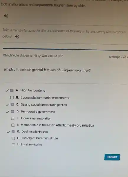 both nationalism and separatism flourish side by slde.
Take a minute to consider the complexities of this region by answering the questions
below.
Check Your Understanding Question 3 of 3
Which of these are general features of European countries?
A. High tax burdens
B. Successful separatist movements
C. Strong social democratic parties
D. Democratic government
E. Increasing emigration
) F. Membership in the North Atlantic Treaty Organization
G. Declining birthrates
H. History of Communist rule
1. Small territories