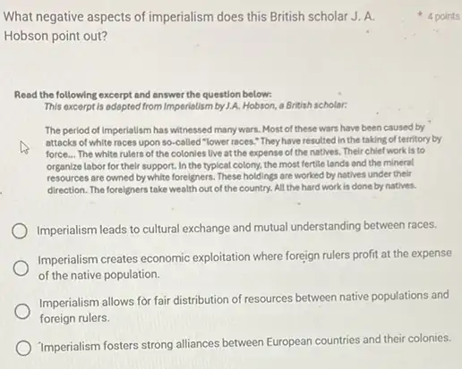 What negative aspects of imperialism does this British scholar J. A.
Hobson point out?
Read the following excerpt and answer the question below:
This excerpt is adopted from Imperialism by 1.A. Hobson a British scholar:
The period of Imperialism has witnessed many wars. Most of these wars have been caused by
attocks of white races upon so-called "lower races."They have resulted in the taking of territory by
force... The white rulers of the colonies live at the expense of the natives. Their chief work is to
organize labor for their support. In the typical colony, the most fertile lands and the mineral
resources are owned by white foreigners. These holdings are worked by natives under their
direction. The foreigners take wealth out of the country. All the hard work is done by natives.
Imperialism leads to cultural exchange and mutual understanding between races.
Imperialism creates economic exploitation where foreign rulers profit at the expense
of the native population.
Imperialism allows for fair distribution of resources between native populations and
foreign rulers.
Imperialism fosters strong alliances between European countries and their colonies.
4 points