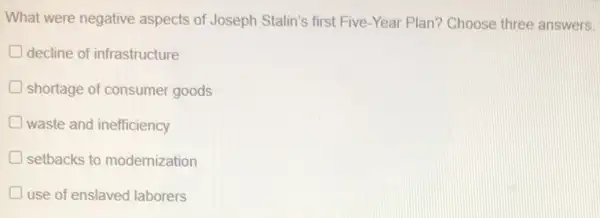 What were negative aspects of Joseph Stalin's first Five-Year Plan?Choose three answers.
decline of infrastructure
shortage of consumer goods
waste and inefficiency
setbacks to modernization
use of enslaved laborers