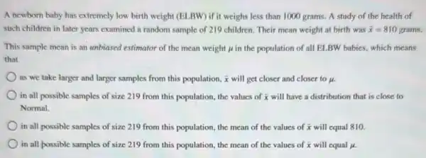 A newborn baby has extremely low birth weight (ELBW) if it weighs less than 1000 grams.A study of the health of
such children in later years examined a random sample of 219 children. Their mean weight at birth was bar (x)=810grams.
This sample mean is an unbiased estimator of the mean weight mu  in the population of all ELBW babies, which means
that
as we take larger and larger samples from this population, bar (x) will get closer and closer to mu .
in all possible samples of size 219 from this population, the values of bar (x) will have a distribution that is close to
Normal.
in all possible samples of size 219 from this population, the mean of the values of bar (x) will equal 810.
in all possible samples of size 219 from this population, the mean of the values of bar (x) will equal mu .