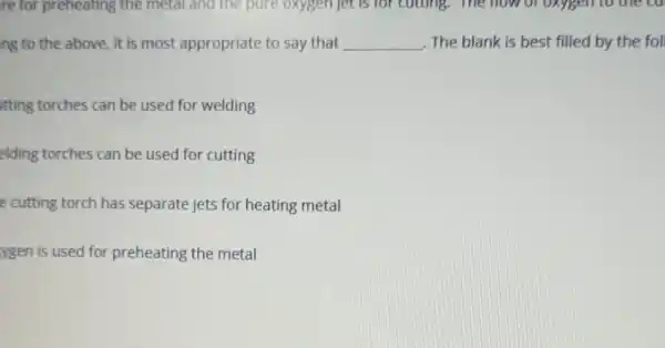 ng to the above.it is most appropriate to say that __ The blank is best filled by the fol
tting torches can be used for welding
elding torches can be used for cutting
e cutting torch has separate jets for heating metal
ygen is used for preheating the metal