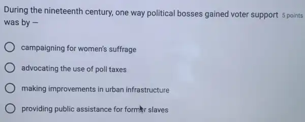 During the nineteenth century, one way political bosses gained voter support 5 points
was by -
campaigning for women's suffrage
advocating the use of poll taxes
making improvements in urban infrastructure
providing public assistance for format slaves