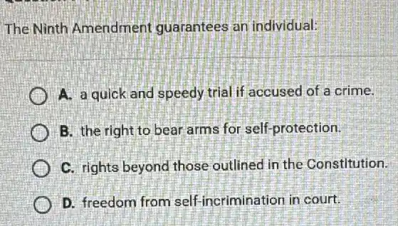 The Ninth Amendment guarantees an individual:
A. a quick and speedy trial if accused of a crime.
B. the right to bear arms for self -protection.
C. rights beyond those outlined in the Constitution.
D. freedom from self incrimination in court.