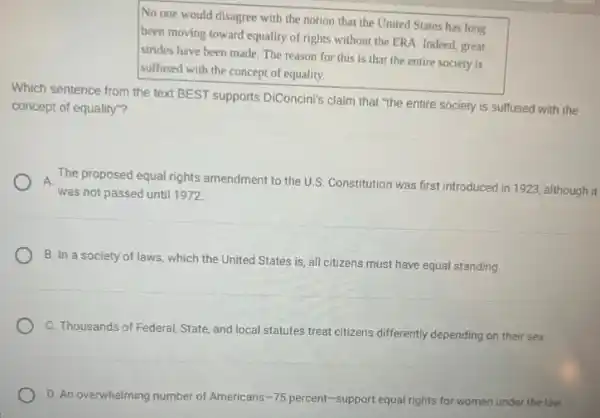 No one would disagree with the notion that the United States has long
been moving toward equality of rights without the ERA. Indeed, great
strides have been made The reason for this is that the entire society is
suffused with the concept of equality.
Which sentence from the text BEST supports DiConcini's claim that "the entire society is suffused with the
concept of equality"?
The proposed equal rights amendment to the U.S.Constitution was first introduced in 1923, although it A.
was not passed until 1972
B. In a society of laws, which the United States is, all citizens must have equal standing.
C. Thousands of Federal State, and local statutes treat citizens differently depending on their sex.
D. An overwhelming number of Americans -75 percent-support equal rights for women under the law.