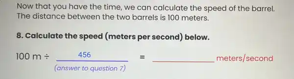 Now that you have the time we can calculate the speed of the barrel.
The distance between the two barrels is 100 meters.
8. Calculate the speed (meters per second)below.
100mdiv (456)/([orswerto guestion ] }=underline ( )mecers/sadond