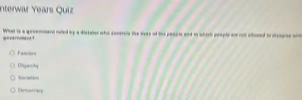 nterwar Years Quiz
What is a govemment niled by a dietator Who controls the lives of the people and in which people are not allowed to disagree with
government?
Fascism
Oligarchy
Socialism
Demociacy