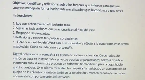 Objetivo: Identificar y reflexionar sobre los factores que influyen para que una
empresa maneje de forma inadecuada una situación que la conduzca a una crisis.
Instrucciones:
1. Lee con detenimiento el siguiente caso.
2. Sigue las instrucciones que se encuentran al final del caso
2. Responde las preguntas.
3.Reflexiona y redacta tus propias conclusiones.
4. Genera un archivo de Word con tus respuestas y súbelo a la plataforma en la fecha
establecida. Cuida tu redacción y ortografia.
Digital Solver es una compañia de diseño de software e instalación de redes. Su
misión se basa en instalar redes privadas para las organizaciones, además brinda
mantenimiento al sistema y proveen un software de monitoreo para la organización
que los contrata. En el ultimo trimestre. la compañia ha registrado un aumento de las
quejas de los clientes orientado tanto en la instalación y mantenimiento de las redes.
además del comportamicnto del software.