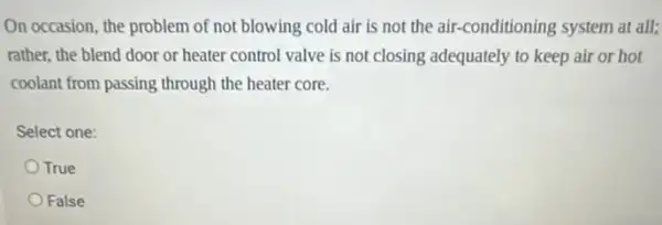 On occasion, the problem of not blowing cold air is not the air -conditioning system at all;
rather, the blend door or heater control valve is not closing adequately to keep air or hot
coolant from passing through the heater core.
Select one:
True
False