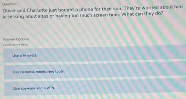 Oliver and Charlotte just bought a phone for their son. They're worried about him
accessing adult sites or having too much screen time. What can they do?
Answer Options:
Select one of three
Use a firewall.
Use parental monitoring tools.
Use spyware and a VPN.
Question: