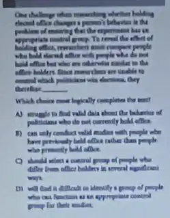 One challenge when manuarding whether holding
elected office changes person) behavior is the
of ensoring that the experiment has get
appropriate control group. Th effect of
often, rewarders email compare prople
who hold elected office with people who do hot
bald often but who are otherwise candlar to the
office holders floor moneythen are unable to
control which pollutions wit elections, they
therefore __
Which chaire most logically completes the text?
A) strugle to find valid daia about the behavior of
policictens who do not currently hold office.
1) can only conduc volid madies with people who
have priviously held oflike rather chan people
who presently hold oflice.
C) should welmt control proup of people who
differ born office holders
ways.
difficult in identily a group of people
wha cas function as an approprine control
group for their visites.