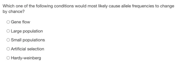 Which one of the following conditions would most likely cause allele frequencies to change
by chance?
Gene flow
Large population
Small populations
Artificial selection
Hardy-weinberg