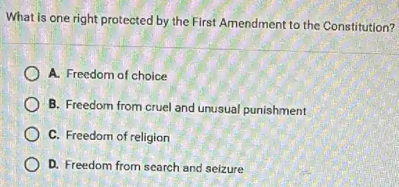 What is one right protected by the First Amendment to the Constitution?
A. Freedom of choice
B. Freedom from cruel and unusual punishment
C. Freedom of religion
D. Freedom from search and seizure