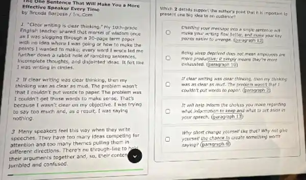 The One Sentence That Will Make You a More
Effective Speaker Every Time
by Brenda Barboss / Inc.Com
I "Clear writing is clear thinking." My 10th-grade
English teacher shared that morsel of wisdom once
as I was slogging through a 20-page term paper
with no idea where I was going or how to make the
points I wanted to make; every word I wrote led me
further down a rabbit hale of rambling sentences.
Incomplete thoughts, and disjointed ideas. It felt like
I was writing in circles.
2 If clear writing was clear thinking, then my
thinking was as clear as mud. The problem wasn't
that I couldn't put words to paper. The problem was
I couldn't get those words to make sense . That's
because I wasn't clear on my objective. I was trying
to say too much and, as a result,I was saying
nothing.
3 Many speakers feel this way when they write
speeches. They have too many Ideas competing for
attention and too many themes pulling them in
different directions. There's no through-line to hald
their arguments together and 50, their conten
jumbled and confused.
Which 2 details support the author's point that it is important to
present one big idea to an eudience?
Distilling your message into a single sentence w_(1)N
make your writing flow better, and make your key
points easier to arrange. square 
Being sleep deprived does not mean employees are
more productive; it simply moons thay're more
exhausted. (paragraph 10)
If clear writing was clear thinking, then my thinking
was as clear as mud. The problem wasn't that I
couldn't put words to paper. (paragraph 2)
It will help inform the chokes you make regarding
what information to keep and what to set aside in
your speech. (paragraph 13)
Why short charge yourself like that? Why not give
yoursell the chance to create something worth
saying? (paragraph 6)