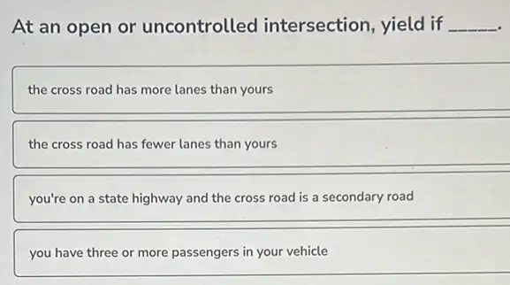 At an open or uncontrolled intersection, yield if __
the cross road has more lanes than yours
the cross road has fewer lanes than yours
you're on a state highway and the cross road is a secondary road
__
you have three or more passengers in your vehicle
__