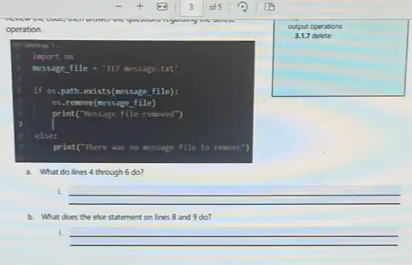 operation.
317-delete gy >
import os
message file = "317-message .txt
if os.path.exists(message file):
os.remove(nessage file)
6	print("Nessage file removed",
s else:
print("There was no message file to remove
a. What do lines 4 through 6 do?
square 
output operations
i.
__
b. What does the else statement on lines 8 and 9 do?
i
__