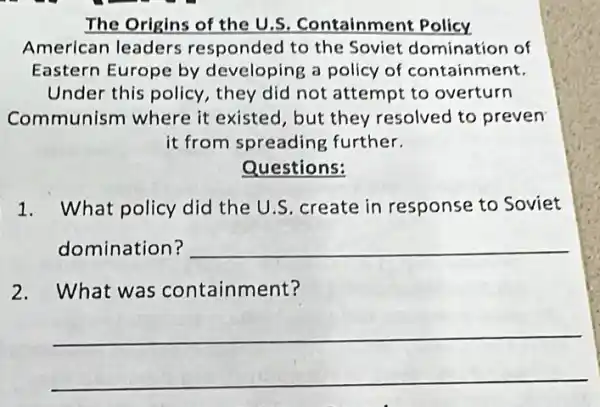 The Origins of the U.S. Containment Policy
American leaders responded to the Soviet domination of
Eastern Europe by developing a policy of containment.
Under this policy , they did not attempt to overturn
Communism where it existed, but they resolved to preven
it from spreading further.
Questions:
1. What policy did the U.S. create in response to Soviet
domination? __
2.What was containment?
__