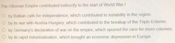 The Ottoman Empire contributed indirectly to the start of World War I
by Balkan calls for independence, which contributed to instability in the region
by its war with Austria-Hungary, which contributed to the breakup of the Triple Entente
by Germany's declaration of war on the empire, which spurred the race for more colonies.
by its rapid industrialization, which brought an economic depression in Europe.