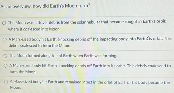 As an overview, how did Earth's Moon form?
The Moon was leftover debris from the solar nebular that became caught in Earth's orbit,
where it coalesced into Moon.
A Mars-sized body hit Earth, knocking debris off the impacting body into Earthổs orbit. This
debris coalesced to form the Moon.
The Moon formed alongside of Earth when Earth was forming.
A Mars-sized body hit Earth, knocking debris off Earth into its orbit. This debris coalesced to
form the Moon.
A Mars-sized body hit Earth and remained intact in the orbit of Earth. This body became the
Moon.