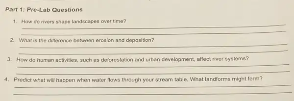 Part 1: Pre-Lab Questions
1. How do rivers shape landscapes over time?
__
__
and
3. How do human activities, such as deforestation and urban development, affect river systems?
__
4. Predict what will happen when water flows through your stream table. What landforms might form?
__