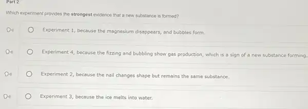 Part 2
Which e experiment provides the strongest evidence that a new substance is formed?
Din)
Experiment 1, because the magnesium disappears, and bubbles form.
Do
Experiment 4, because the fizzing and bubbling show gas production, which is a sign of a new substance forming.
Experiment 2, because the nail changes shape but remains the same substance.
Din)
Experiment 3, because the ice melts into water.