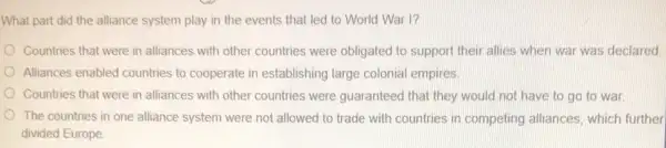 What part did the alliance system play in the events that led to World War I?
Countries that were in alliances with other countries were obligated to support their allies when war was declared.
Alliances enabled countries to cooperate in establishing large colonial empires.
Countries that were in alliances with other countries were guaranteed that they would not have to go to war
The countries in one alliance system were not allowed to trade with countries in competing alliances, which further
divided Europe.