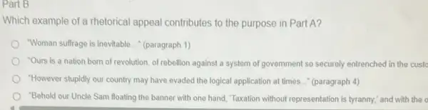 Part B
Which example of a rhetorical appeal contributes to the purpose in Part A?
"Woman suffrage is inevitable __ (paragraph 1)
"Ours is a nation born of revolution, of rebellion against a system of government so securely entrenched in the custo
"However stupidly our country may have evaded the logical application at times.." (paragraph 4)
"Behold our Uncle Sam floating the banner with one hand, "Taxation without representation is tyranny," and with the o