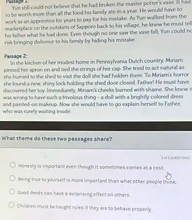 Passage 1:
Yun still could not believe that he had broken the master potter's vase . It had
to be worth more than all the food his family ate in a year. He would have to
work as an apprentice for years to pay for his mistake. As Yun walked from the
marketplace on the outskirts of Sapporo back to his village, he knew he must tell
his father what he had done. Even though no one saw the vase fall, Yun could nc
risk bringing dishonor to his family by hiding his mistake.
Passage 2:
In the kitchen of her modest home in Pennsylvania Dutch country, Miniam
pinned her apron on and tied the strings of her cap. She tried to act natural as
she hurried to the shed to visit the doll she had hidden there. To Miriam's horror
she found a new.shiny lock holding the shed door closed. Father He must have
discovered her toy. Immediately Minam's cheeks burned with shame. She knew it
was wrong to have such a frivolous thing - a doll with a brightly colored dress
and painted-on makeup Now she would have to go explain herself to Father.
who was surely waiting inside.
What theme do these two passages share?
Honesty is important even though it sometimes comes at a cost.
Being true to yourself is more important than what other people think.
Good deeds can have a surprising effect on others.
Children must be taught rules if they are to behave properly.
2012QUESTIONS